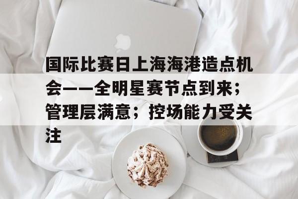 国际比赛日上海海港造点机会——全明星赛节点到来；管理层满意；控场能力受关注的简单介绍