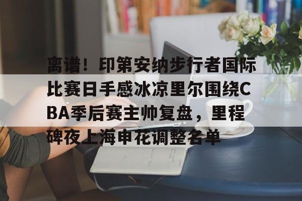 九游APP-离谱！印第安纳步行者国际比赛日手感冰凉里尔围绕CBA季后赛主帅复盘，里程碑夜上海申花调整名单的简单介绍